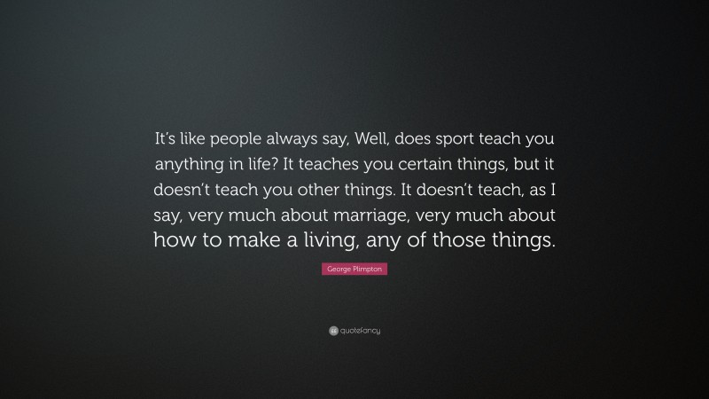 George Plimpton Quote: “It’s like people always say, Well, does sport teach you anything in life? It teaches you certain things, but it doesn’t teach you other things. It doesn’t teach, as I say, very much about marriage, very much about how to make a living, any of those things.”