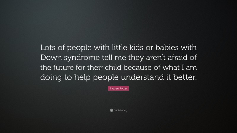 Lauren Potter Quote: “Lots of people with little kids or babies with Down syndrome tell me they aren’t afraid of the future for their child because of what I am doing to help people understand it better.”