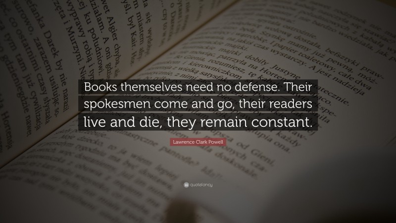Lawrence Clark Powell Quote: “Books themselves need no defense. Their spokesmen come and go, their readers live and die, they remain constant.”