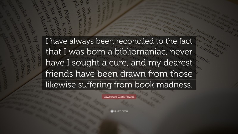 Lawrence Clark Powell Quote: “I have always been reconciled to the fact that I was born a bibliomaniac, never have I sought a cure, and my dearest friends have been drawn from those likewise suffering from book madness.”