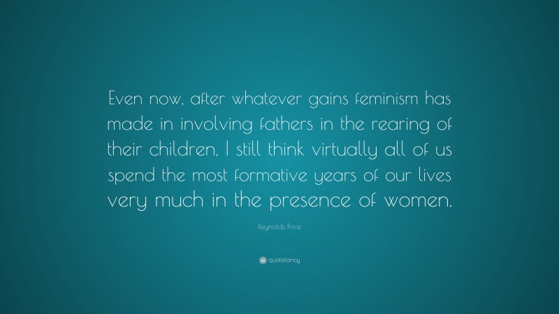Reynolds Price Quote: “Even now, after whatever gains feminism has made in involving fathers in the rearing of their children, I still think virtually all of us spend the most formative years of our lives very much in the presence of women.”