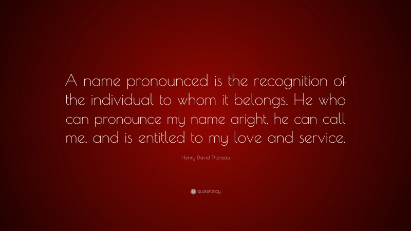 Henry David Thoreau Quote: “A name pronounced is the recognition of the individual to whom it belongs. He who can pronounce my name aright, he can call me, and is entitled to my love and service.”