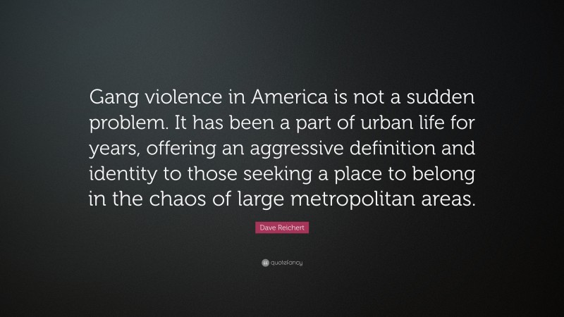Dave Reichert Quote: “Gang violence in America is not a sudden problem. It has been a part of urban life for years, offering an aggressive definition and identity to those seeking a place to belong in the chaos of large metropolitan areas.”