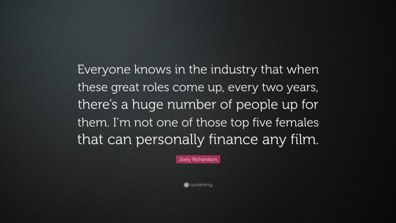 Joely Richardson Quote: “Everyone knows in the industry that when these great roles come up, every two years, there’s a huge number of people up for them. I’m not one of those top five females that can personally finance any film.”