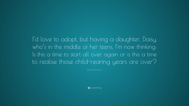 Joely Richardson Quote: “I’d love to adopt, but having a daughter, Daisy, who’s in the middle of her teens, I’m now thinking: Is this a time to start all over again or is this a time to realise those child-rearing years are over?”