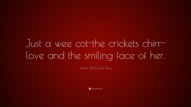 James Whitcomb Riley Quote: “Just a wee cot-the crickets chirr-love and the smiling face of her.”