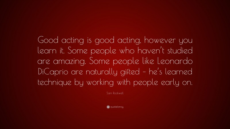 Sam Rockwell Quote: “Good acting is good acting, however you learn it. Some people who haven’t studied are amazing. Some people like Leonardo DiCaprio are naturally gifted – he’s learned technique by working with people early on.”