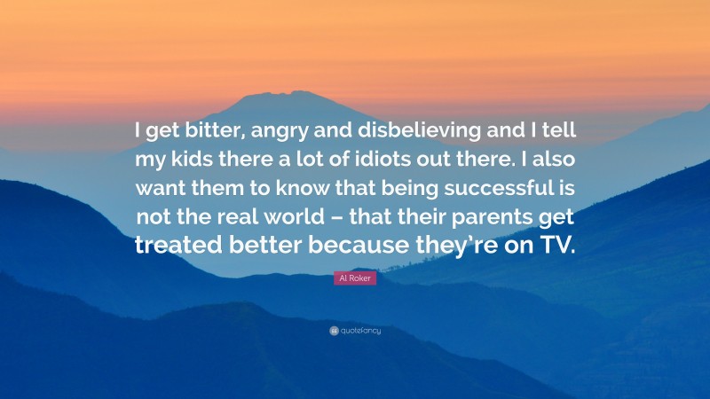 Al Roker Quote: “I get bitter, angry and disbelieving and I tell my kids there a lot of idiots out there. I also want them to know that being successful is not the real world – that their parents get treated better because they’re on TV.”