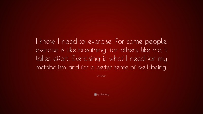 Al Roker Quote: “I know I need to exercise. For some people, exercise is like breathing; for others, like me, it takes effort. Exercising is what I need for my metabolism and for a better sense of well-being.”