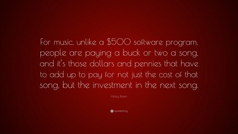 Hilary Rosen Quote: “For music, unlike a $500 software program, people are paying a buck or two a song, and it’s those dollars and pennies that have to add up to pay for not just the cost of that song, but the investment in the next song.”