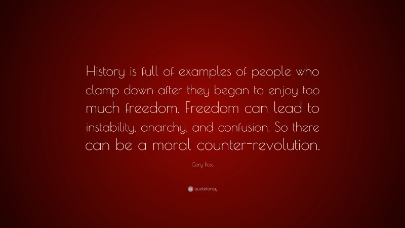 Gary Ross Quote: “History is full of examples of people who clamp down after they began to enjoy too much freedom. Freedom can lead to instability, anarchy, and confusion. So there can be a moral counter-revolution.”