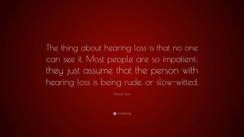 Marion Ross Quote: “The thing about hearing loss is that no one can see it. Most people are so impatient; they just assume that the person with hearing loss is being rude, or slow-witted.”
