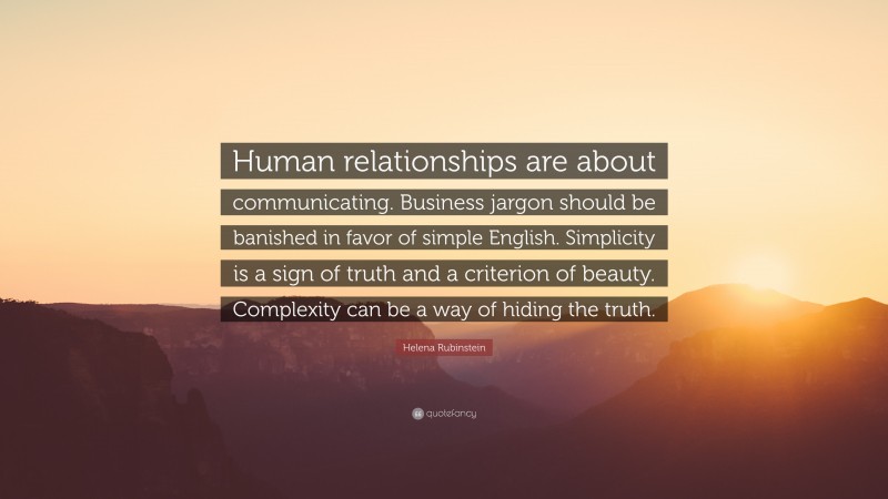 Helena Rubinstein Quote: “Human relationships are about communicating. Business jargon should be banished in favor of simple English. Simplicity is a sign of truth and a criterion of beauty. Complexity can be a way of hiding the truth.”