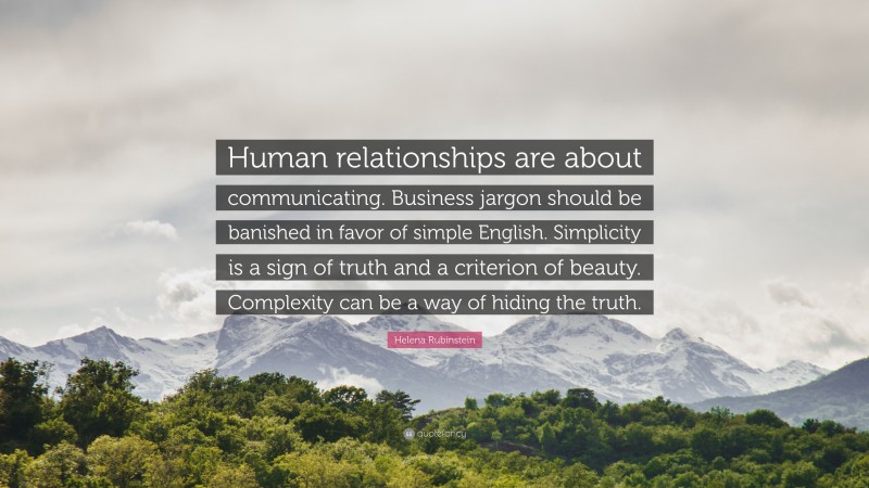 Helena Rubinstein Quote: “Human relationships are about communicating. Business jargon should be banished in favor of simple English. Simplicity is a sign of truth and a criterion of beauty. Complexity can be a way of hiding the truth.”