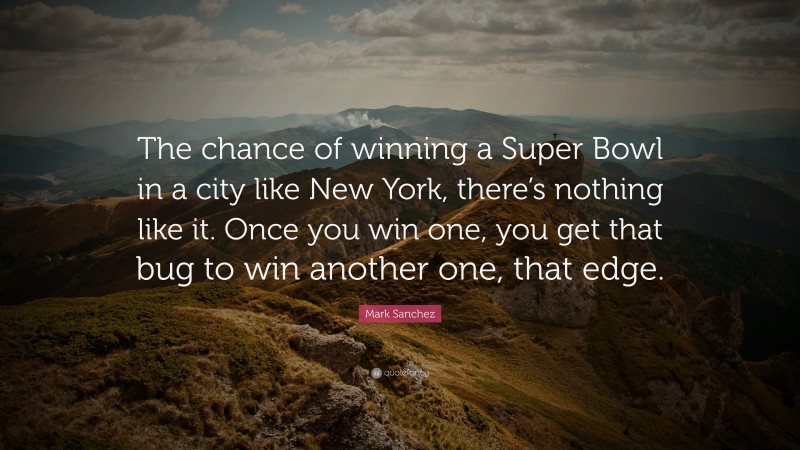 Mark Sanchez Quote: “The chance of winning a Super Bowl in a city like New York, there’s nothing like it. Once you win one, you get that bug to win another one, that edge.”