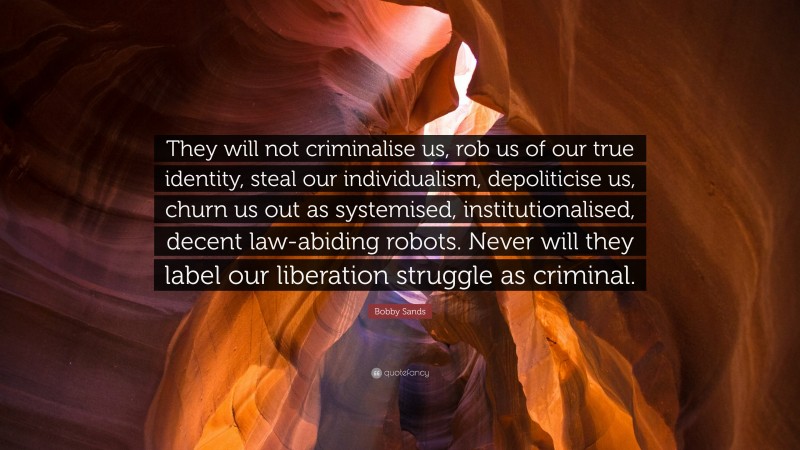 Bobby Sands Quote: “They will not criminalise us, rob us of our true identity, steal our individualism, depoliticise us, churn us out as systemised, institutionalised, decent law-abiding robots. Never will they label our liberation struggle as criminal.”