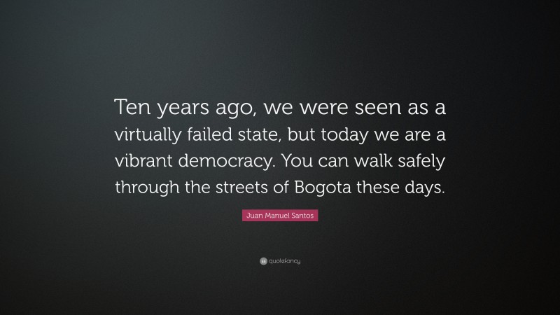 Juan Manuel Santos Quote: “Ten years ago, we were seen as a virtually failed state, but today we are a vibrant democracy. You can walk safely through the streets of Bogota these days.”
