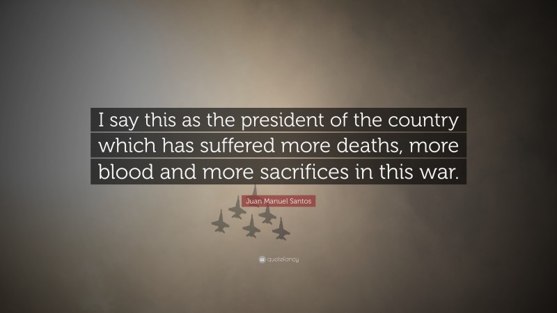 Juan Manuel Santos Quote: “I say this as the president of the country which has suffered more deaths, more blood and more sacrifices in this war.”
