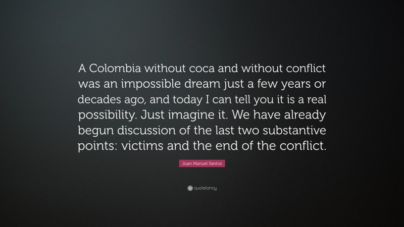 Juan Manuel Santos Quote: “A Colombia without coca and without conflict was an impossible dream just a few years or decades ago, and today I can tell you it is a real possibility. Just imagine it. We have already begun discussion of the last two substantive points: victims and the end of the conflict.”