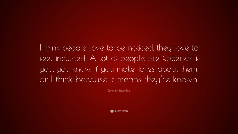 Jennifer Saunders Quote: “I think people love to be noticed, they love to feel included. A lot of people are flattered if you, you know, if you make jokes about them, or I think because it means they’re known.”