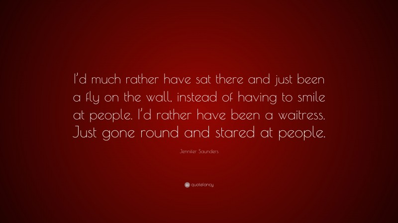Jennifer Saunders Quote: “I’d much rather have sat there and just been a fly on the wall, instead of having to smile at people. I’d rather have been a waitress. Just gone round and stared at people.”