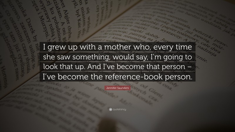 Jennifer Saunders Quote: “I grew up with a mother who, every time she saw something, would say, I’m going to look that up. And I’ve become that person – I’ve become the reference-book person.”
