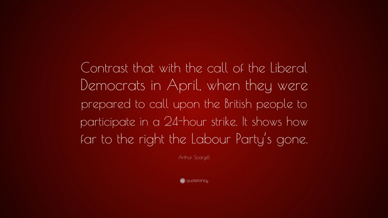 Arthur Scargill Quote: “Contrast that with the call of the Liberal Democrats in April, when they were prepared to call upon the British people to participate in a 24-hour strike. It shows how far to the right the Labour Party’s gone.”