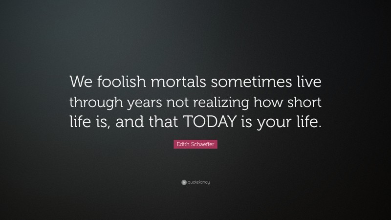 Edith Schaeffer Quote: “We foolish mortals sometimes live through years not realizing how short life is, and that TODAY is your life.”
