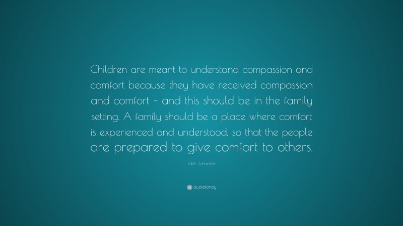 Edith Schaeffer Quote: “Children are meant to understand compassion and comfort because they have received compassion and comfort – and this should be in the family setting. A family should be a place where comfort is experienced and understood, so that the people are prepared to give comfort to others.”