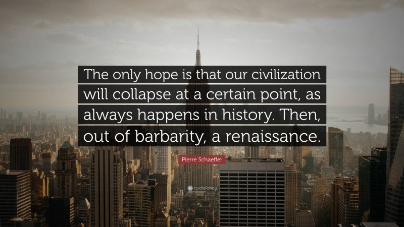 Pierre Schaeffer Quote: “The only hope is that our civilization will collapse at a certain point, as always happens in history. Then, out of barbarity, a renaissance.”