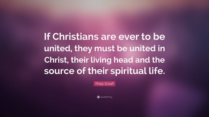 Philip Schaff Quote: “If Christians are ever to be united, they must be united in Christ, their living head and the source of their spiritual life.”