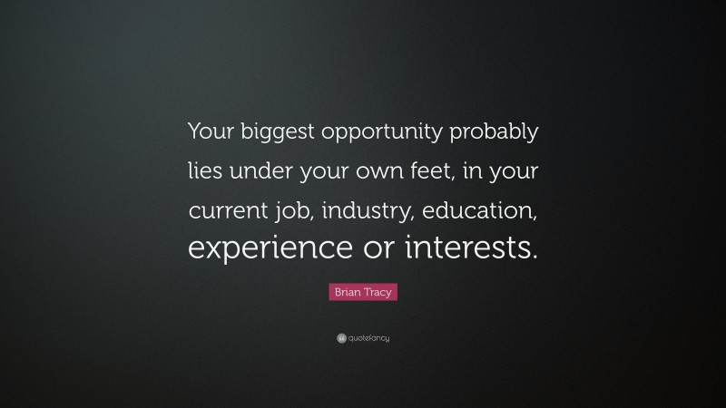 Brian Tracy Quote: “Your biggest opportunity probably lies under your own feet, in your current  job, industry, education, experience or interests.”