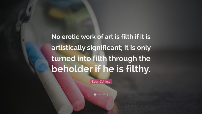 Egon Schiele Quote: “No erotic work of art is filth if it is artistically significant; it is only turned into filth through the beholder if he is filthy.”
