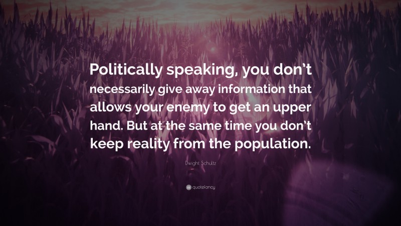 Dwight Schultz Quote: “Politically speaking, you don’t necessarily give away information that allows your enemy to get an upper hand. But at the same time you don’t keep reality from the population.”