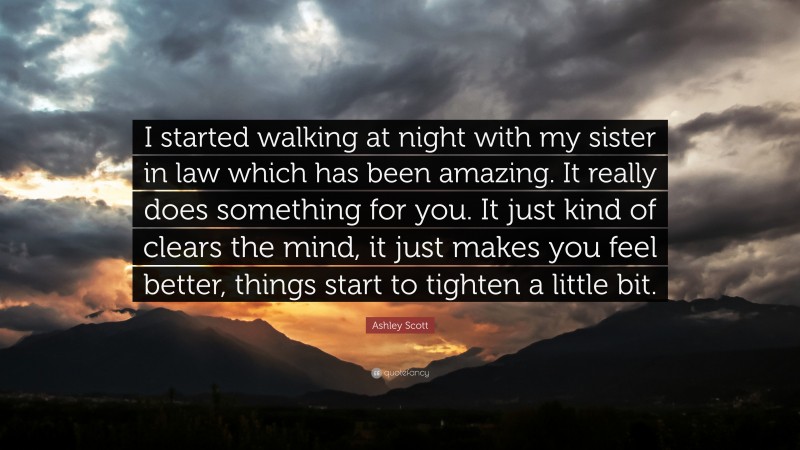 Ashley Scott Quote: “I started walking at night with my sister in law which has been amazing. It really does something for you. It just kind of clears the mind, it just makes you feel better, things start to tighten a little bit.”