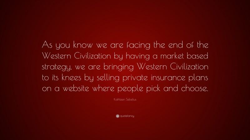 Kathleen Sebelius Quote: “As you know we are facing the end of the Western Civilization by having a market based strategy, we are bringing Western Civilization to its knees by selling private insurance plans on a website where people pick and choose.”
