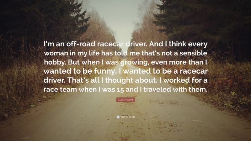 Dax Shepard Quote: “I’m an off-road racecar driver. And I think every woman in my life has told me that’s not a sensible hobby. But when I was growing, even more than I wanted to be funny, I wanted to be a racecar driver. That’s all I thought about. I worked for a race team when I was 15 and I traveled with them.”