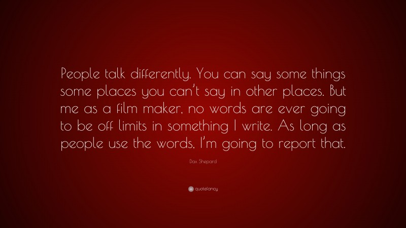 Dax Shepard Quote: “People talk differently. You can say some things some places you can’t say in other places. But me as a film maker, no words are ever going to be off limits in something I write. As long as people use the words, I’m going to report that.”
