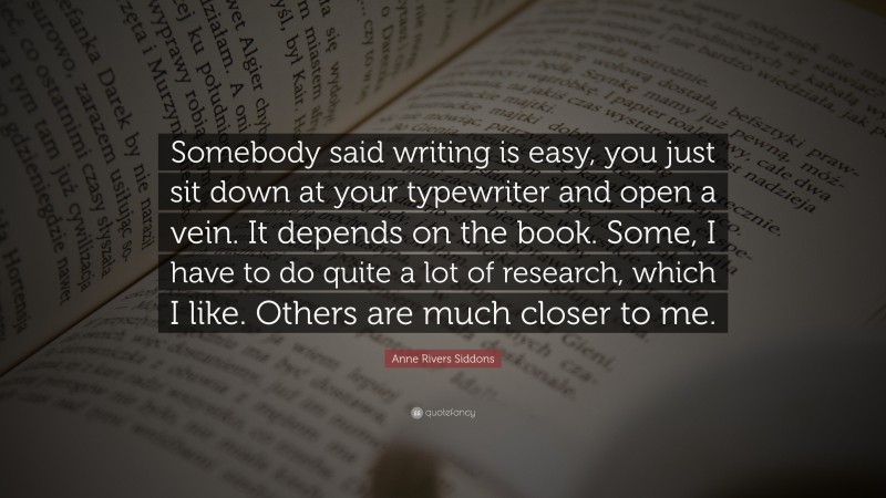 Anne Rivers Siddons Quote: “Somebody said writing is easy, you just sit down at your typewriter and open a vein. It depends on the book. Some, I have to do quite a lot of research, which I like. Others are much closer to me.”