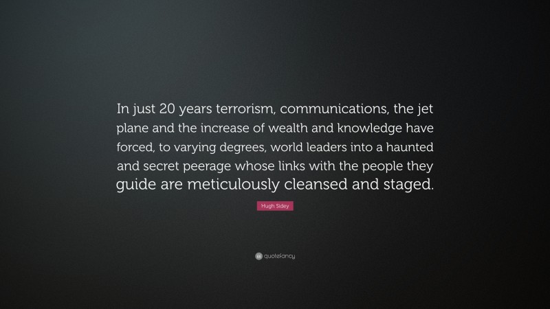 Hugh Sidey Quote: “In just 20 years terrorism, communications, the jet plane and the increase of wealth and knowledge have forced, to varying degrees, world leaders into a haunted and secret peerage whose links with the people they guide are meticulously cleansed and staged.”