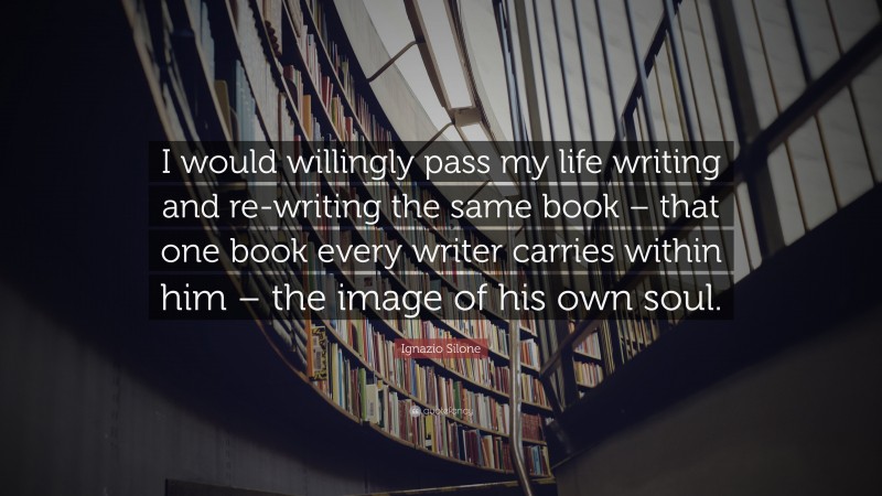Ignazio Silone Quote: “I would willingly pass my life writing and re-writing the same book – that one book every writer carries within him – the image of his own soul.”