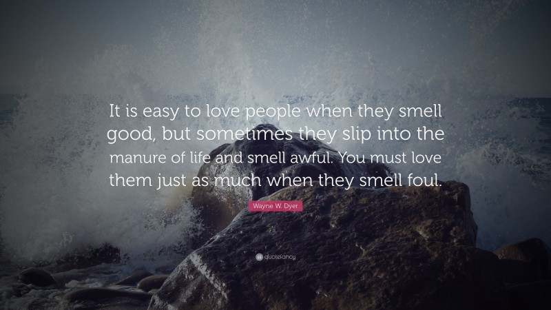 Wayne W. Dyer Quote: “It is easy to love people when they smell good, but sometimes they slip into the manure of life and smell awful. You must love them just as much when they smell foul.”