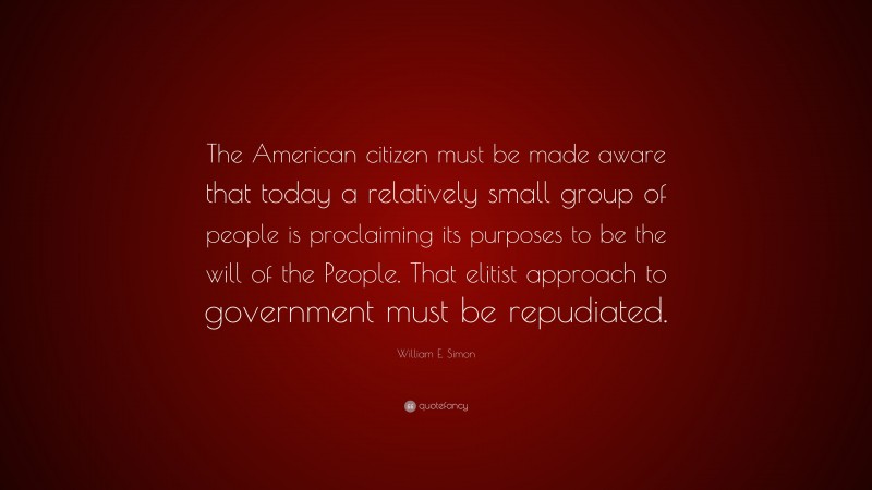 William E. Simon Quote: “The American citizen must be made aware that today a relatively small group of people is proclaiming its purposes to be the will of the People. That elitist approach to government must be repudiated.”