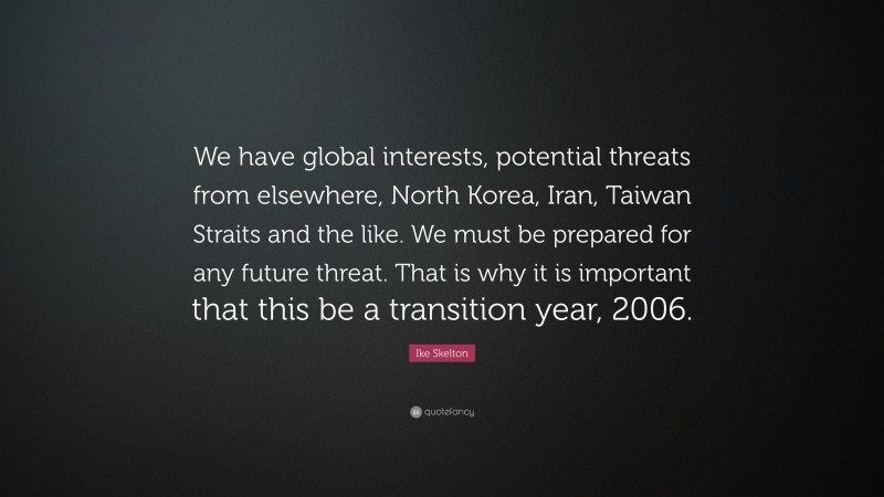 Ike Skelton Quote: “We have global interests, potential threats from elsewhere, North Korea, Iran, Taiwan Straits and the like. We must be prepared for any future threat. That is why it is important that this be a transition year, 2006.”