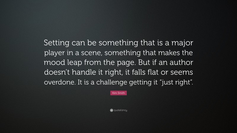 Kim Smith Quote: “Setting can be something that is a major player in a scene, something that makes the mood leap from the page. But if an author doesn’t handle it right, it falls flat or seems overdone. It is a challenge getting it “just right”.”