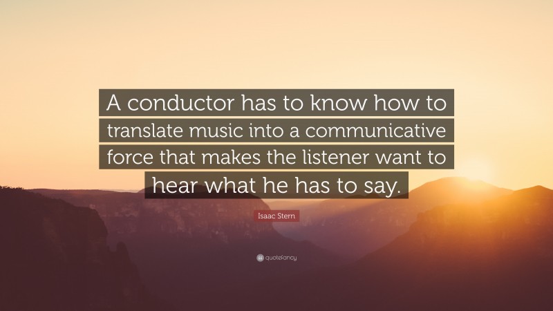 Isaac Stern Quote: “A conductor has to know how to translate music into a communicative force that makes the listener want to hear what he has to say.”