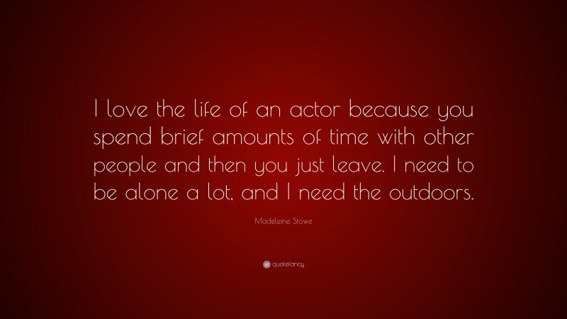 Madeleine Stowe Quote: “I love the life of an actor because you spend brief amounts of time with other people and then you just leave. I need to be alone a lot, and I need the outdoors.”