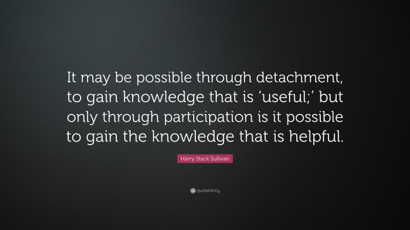 Harry Stack Sullivan Quote: “It may be possible through detachment, to gain knowledge that is ‘useful;’ but only through participation is it possible to gain the knowledge that is helpful.”