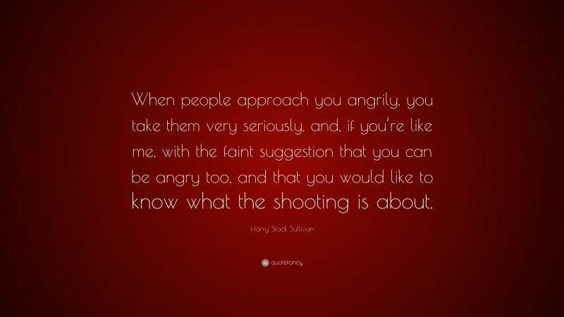 Harry Stack Sullivan Quote: “When people approach you angrily, you take them very seriously, and, if you’re like me, with the faint suggestion that you can be angry too, and that you would like to know what the shooting is about.”