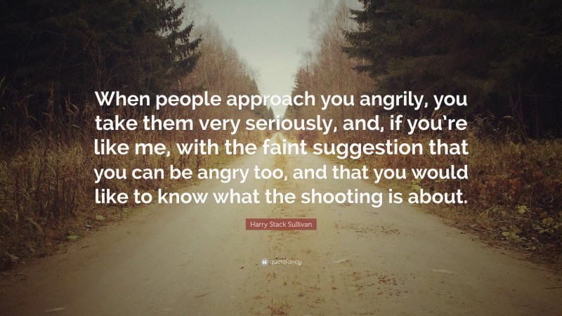 Harry Stack Sullivan Quote: “When people approach you angrily, you take them very seriously, and, if you’re like me, with the faint suggestion that you can be angry too, and that you would like to know what the shooting is about.”